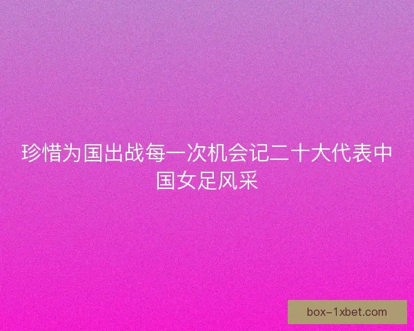 珍惜为国出战每一次机会记二十大代表中国女足风采 珍惜为国出战每一次机会记二十大代表中国女足风采