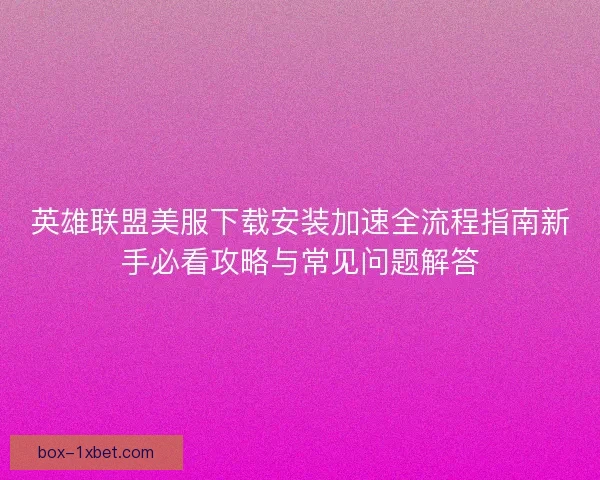 英雄联盟美服下载安装加速全流程指南新手必看攻略与常见问题解答
