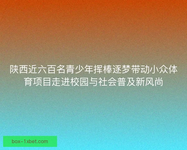 陕西近六百名青少年挥棒逐梦带动小众体育项目走进校园与社会普及新风尚 陕西近六百名青少年挥棒逐梦带动小众体育项目走进校园与社会普及新风尚