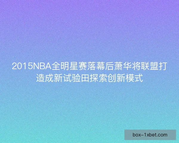 2015NBA全明星赛落幕后萧华将联盟打造成新试验田探索创新模式 2015NBA全明星赛落幕后萧华将联盟打造成新试验田探索创新模式