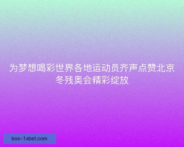 为梦想喝彩世界各地运动员齐声点赞北京冬残奥会精彩绽放