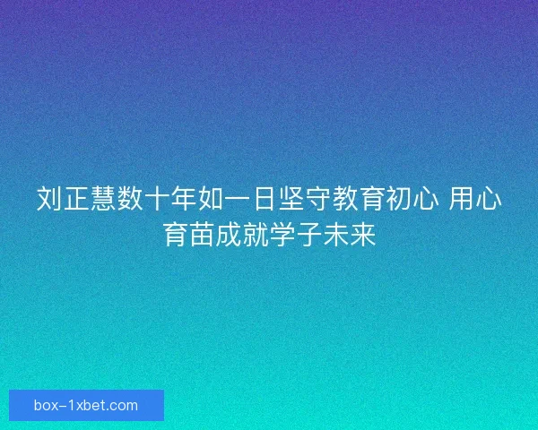 刘正慧数十年如一日坚守教育初心 用心育苗成就学子未来