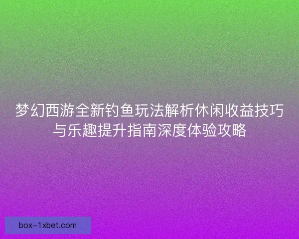 梦幻西游全新钓鱼玩法解析休闲收益技巧与乐趣提升指南深度体验攻略
