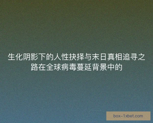 生化阴影下的人性抉择与末日真相追寻之路在全球病毒蔓延背景中的