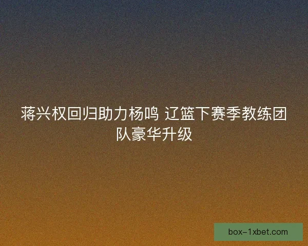 蒋兴权回归助力杨鸣 辽篮下赛季教练团队豪华升级