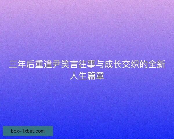 三年后重逢尹笑言往事与成长交织的全新人生篇章 三年后重逢尹笑言往事与成长交织的全新人生篇章