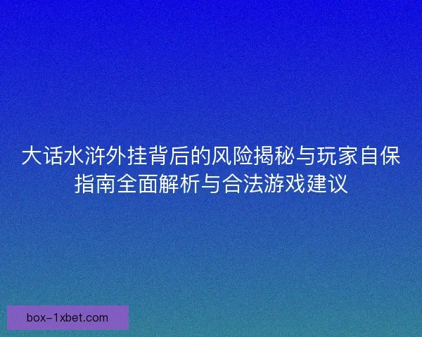 大话水浒外挂背后的风险揭秘与玩家自保指南全面解析与合法游戏建议