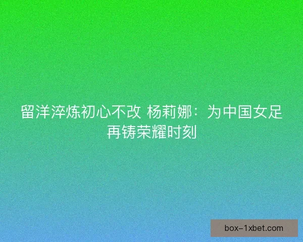留洋淬炼初心不改 杨莉娜：为中国女足再铸荣耀时刻
