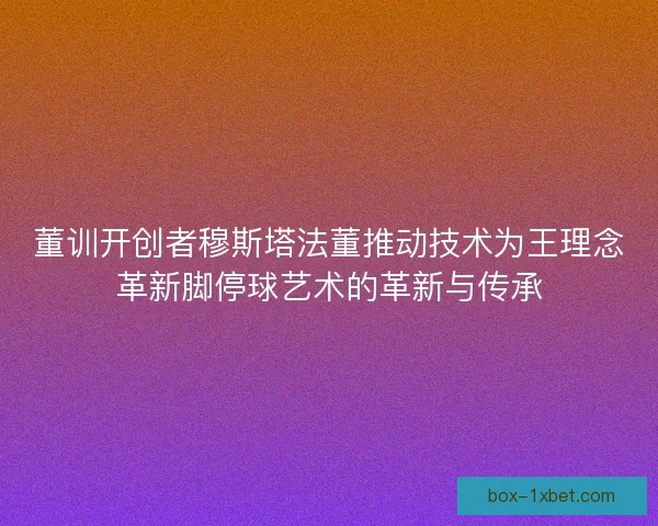 董训开创者穆斯塔法董推动技术为王理念革新脚停球艺术的革新与传承 董训开创者穆斯塔法董推动技术为王理念革新脚停球艺术的革新与传承