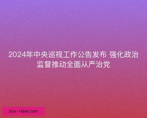 2024年中央巡视工作公告发布 强化政治监督推动全面从严治党