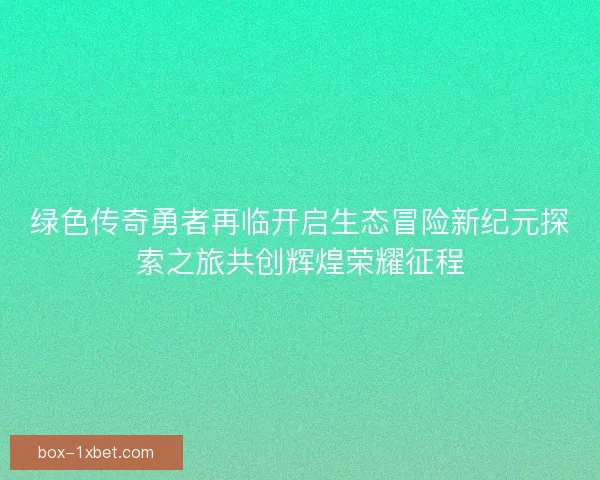 绿色传奇勇者再临开启生态冒险新纪元探索之旅共创辉煌荣耀征程 绿色传奇勇者再临开启生态冒险新纪元探索之旅共创辉煌荣耀征程
