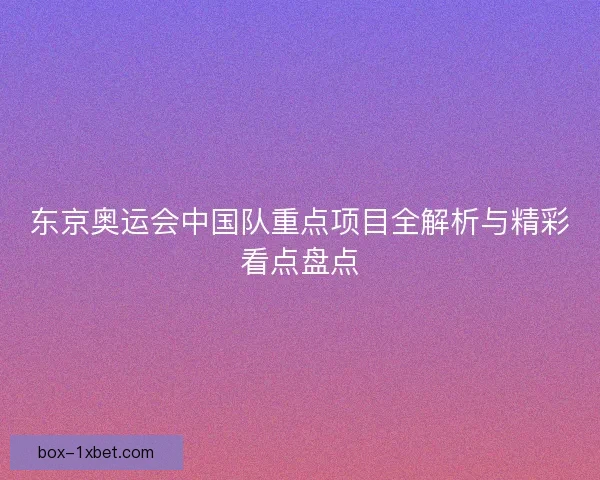 东京奥运会中国队重点项目全解析与精彩看点盘点