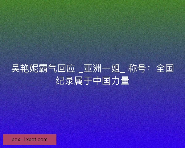 吴艳妮霸气回应 _亚洲一姐_ 称号：全国纪录属于中国力量