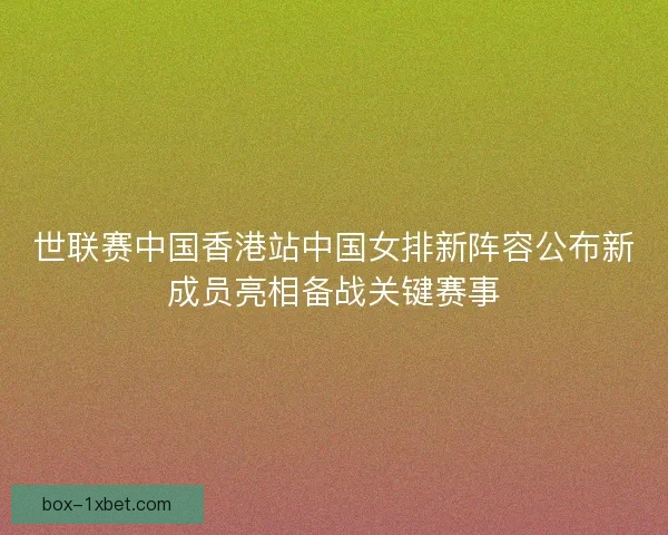 世联赛中国香港站中国女排新阵容公布新成员亮相备战关键赛事