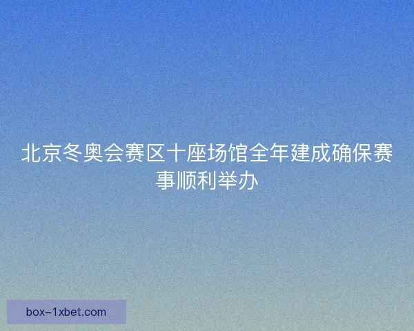 北京冬奥会赛区十座场馆全年建成确保赛事顺利举办