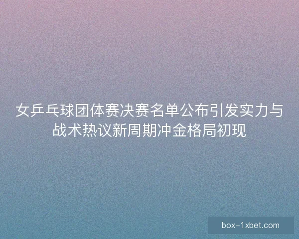 女乒乓球团体赛决赛名单公布引发实力与战术热议新周期冲金格局初现
