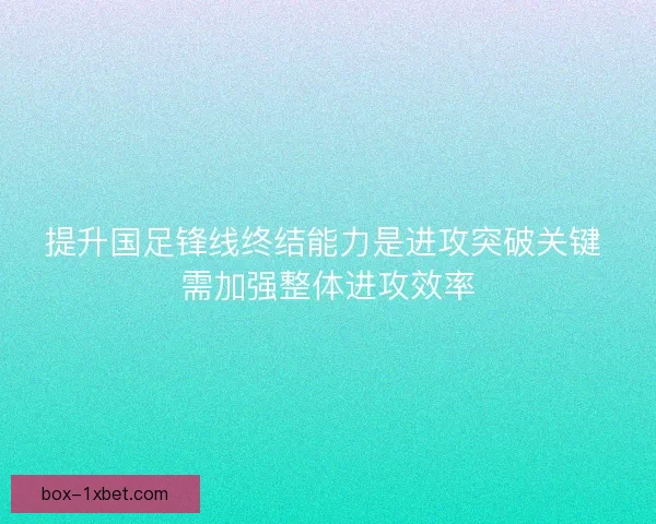 提升国足锋线终结能力是进攻突破关键 需加强整体进攻效率